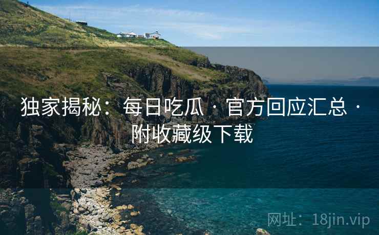 独家揭秘：每日吃瓜 · 官方回应汇总 · 附收藏级下载