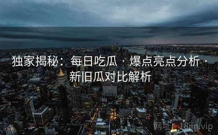 独家揭秘：每日吃瓜 · 爆点亮点分析 · 新旧瓜对比解析