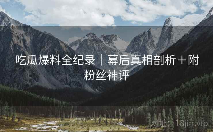 吃瓜爆料全纪录｜幕后真相剖析＋附粉丝神评