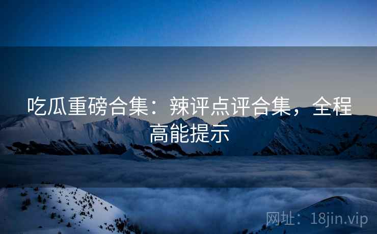 吃瓜重磅合集：辣评点评合集，全程高能提示