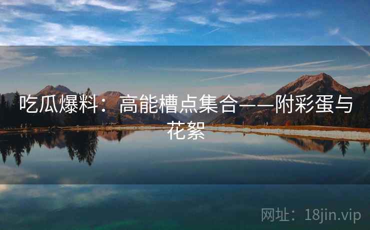吃瓜爆料：高能槽点集合——附彩蛋与花絮
