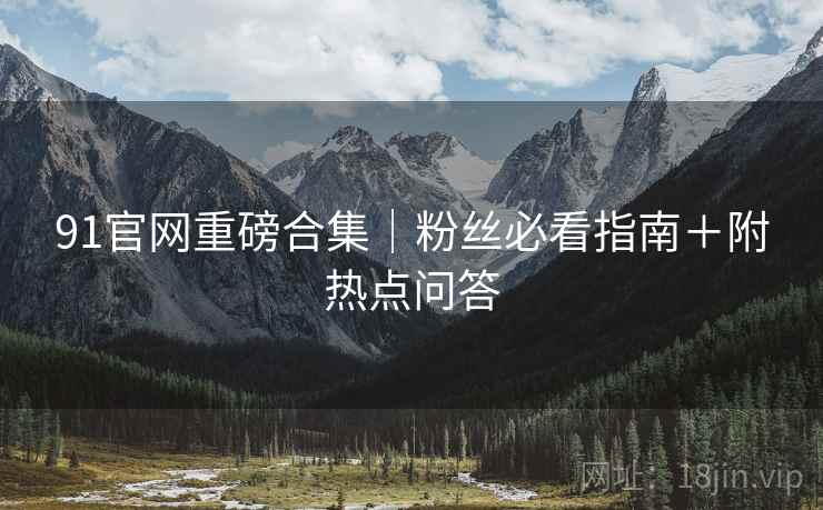 91官网重磅合集｜粉丝必看指南＋附热点问答