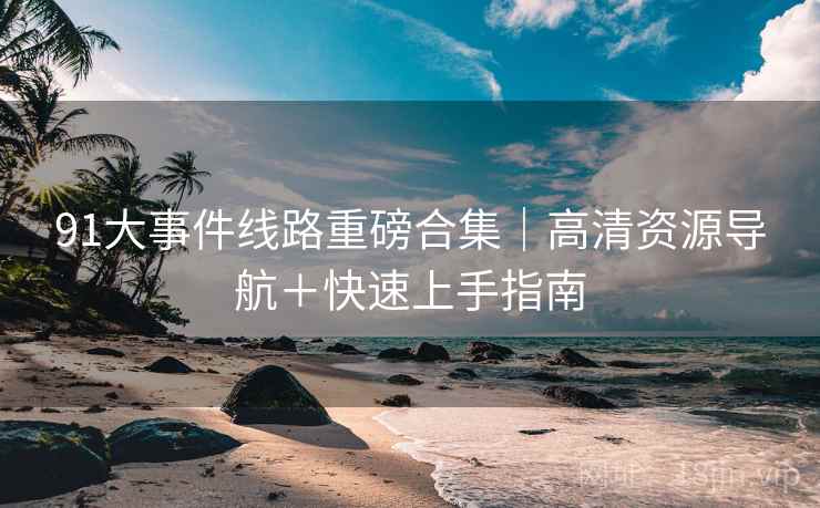 91大事件线路重磅合集｜高清资源导航＋快速上手指南