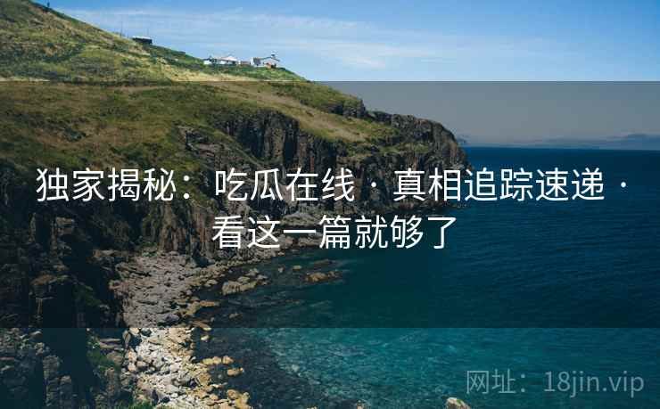 独家揭秘：吃瓜在线 · 真相追踪速递 · 看这一篇就够了