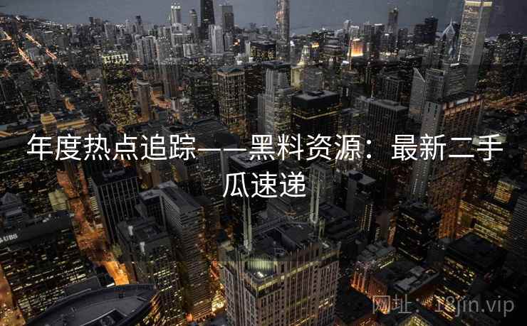 年度热点追踪——黑料资源：最新二手瓜速递