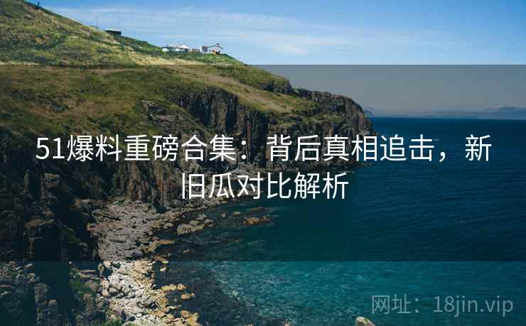 51爆料重磅合集：背后真相追击，新旧瓜对比解析