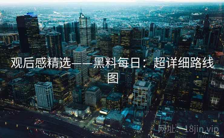 观后感精选——黑料每日:超详细路线图 观后感精选——黑料每日:超详细路线图