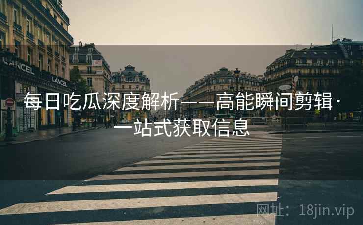 每日吃瓜深度解析——高能瞬间剪辑·一站式获取信息