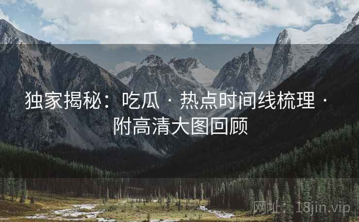独家揭秘：吃瓜 · 热点时间线梳理 · 附高清大图回顾