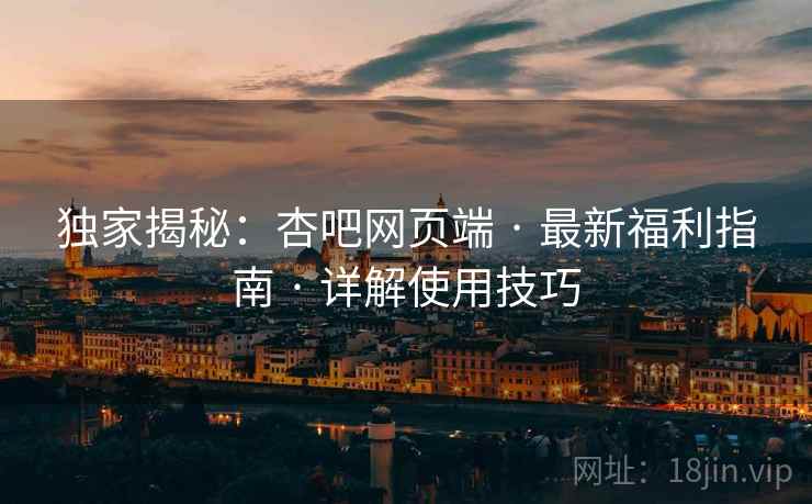 独家揭秘：杏吧网页端 · 最新福利指南 · 详解使用技巧