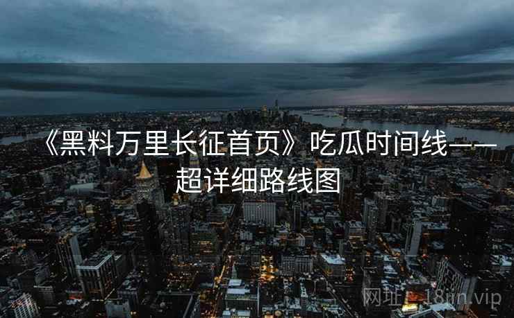 《黑料万里长征首页》吃瓜时间线——超详细路线图
