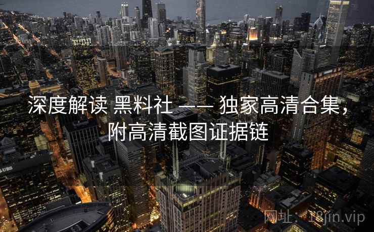 深度解读 黑料社 —— 独家高清合集，附高清截图证据链