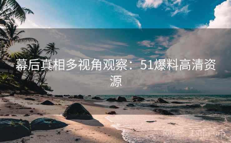 幕后真相多视角观察:51爆料高清资源 幕后真相多视角观察:51爆料高清资源