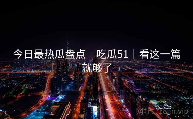 今日最热瓜盘点｜吃瓜51｜看这一篇就够了