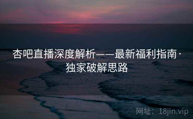 杏吧直播深度解析——最新福利指南·独家破解思路