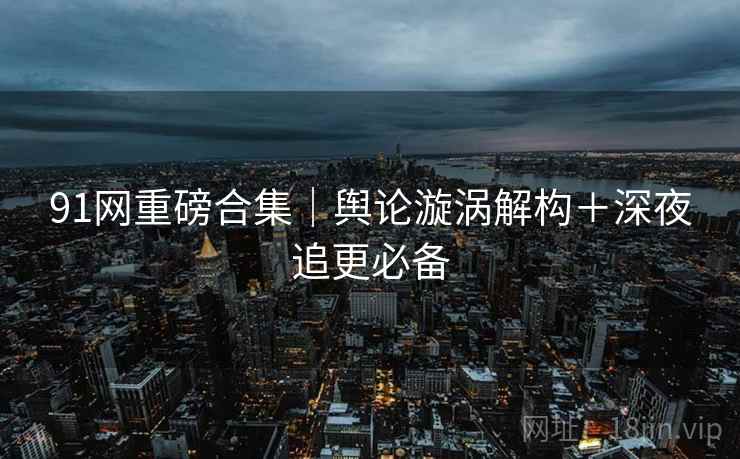 91网重磅合集｜舆论漩涡解构＋深夜追更必备