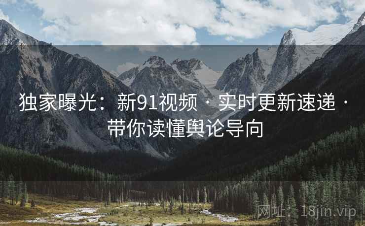 独家曝光：新91视频 · 实时更新速递 · 带你读懂舆论导向