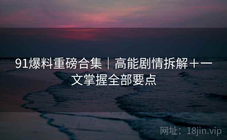 91爆料重磅合集｜高能剧情拆解＋一文掌握全部要点