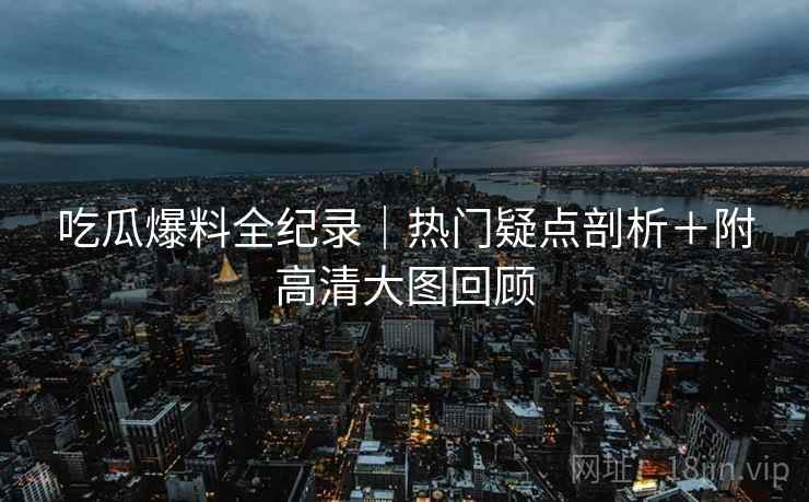 吃瓜爆料全纪录｜热门疑点剖析＋附高清大图回顾
