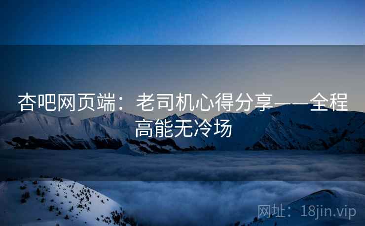 杏吧网页端：老司机心得分享——全程高能无冷场