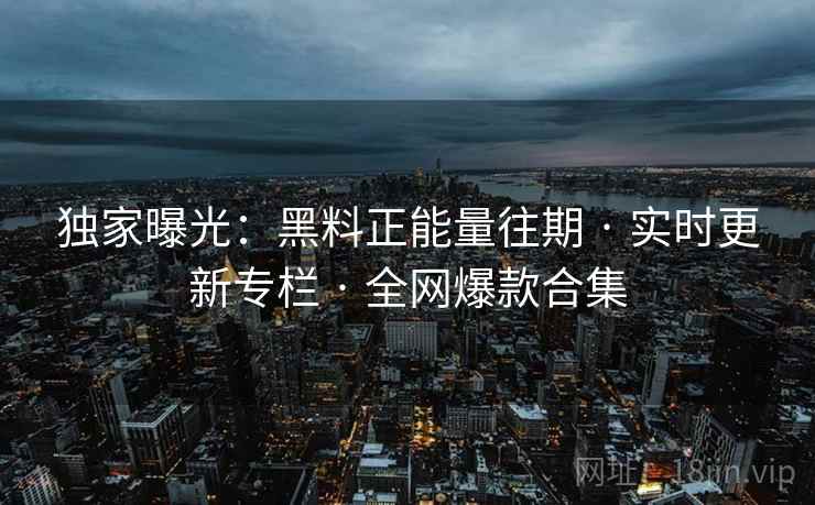独家曝光：黑料正能量往期 · 实时更新专栏 · 全网爆款合集
