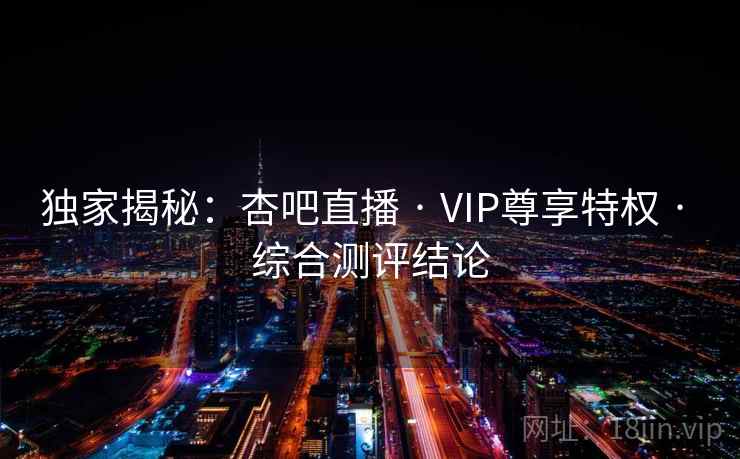 独家揭秘：杏吧直播 · VIP尊享特权 · 综合测评结论