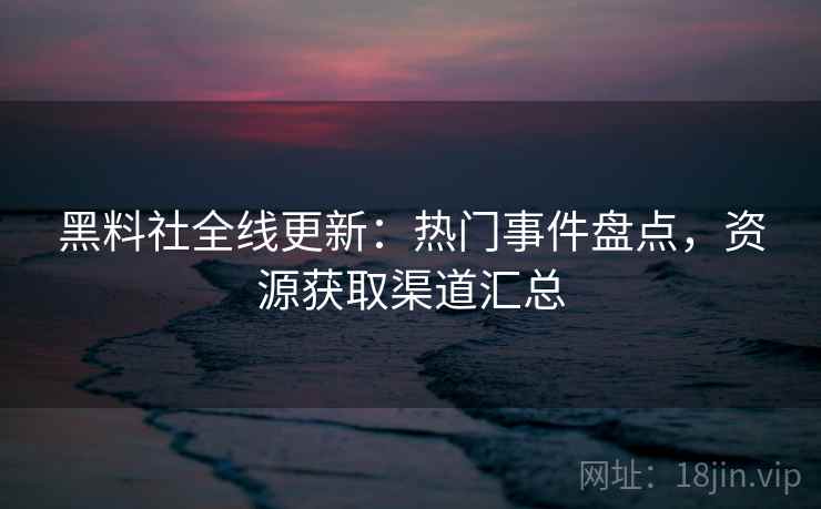 黑料社全线更新：热门事件盘点，资源获取渠道汇总