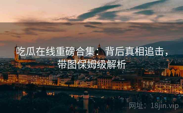 吃瓜在线重磅合集：背后真相追击，带图保姆级解析