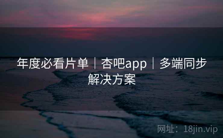 年度必看片单｜杏吧app｜多端同步解决方案